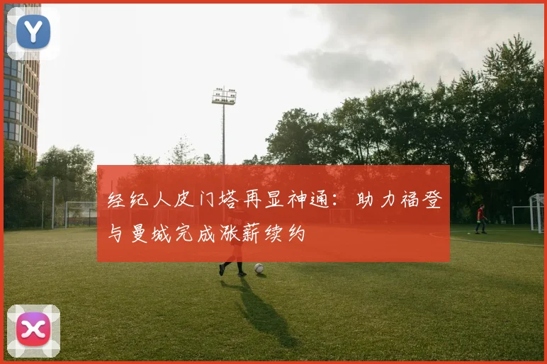 经纪人皮门塔再显神通：助力福登与曼城完成涨薪续约
