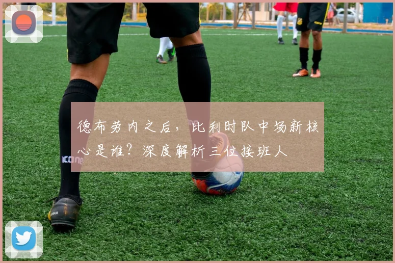 德布劳内之后,比利时队中场新核心是谁?深度解析三位接班人