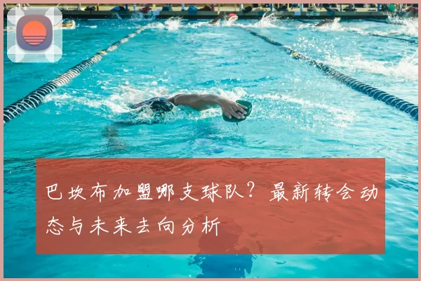 巴坎布加盟哪支球队?最新转会动态与未来去向分析
