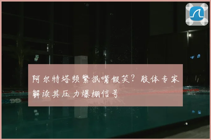 阿尔特塔频繁抿嘴假笑？肢体专家解读其压力爆棚信号