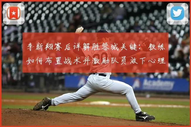 李新翔赛后详解胜蓉城关键:教练如何布置战术并激励队员放下心理包袱