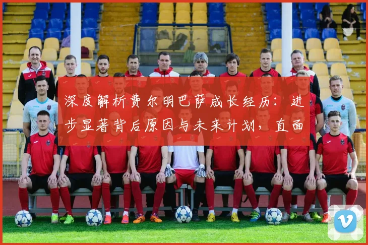 深度解析费尔明巴萨成长经历:进步显著背后原因与未来计划,直面离队传闻