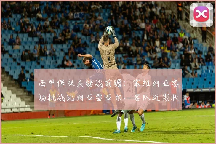 西甲保级关键战前瞻:塞维利亚客场挑战比利亚雷亚尔,客队近期状态能否支撑拿分?