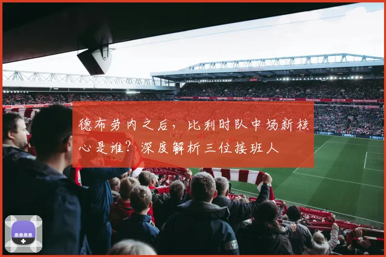 德布劳内之后,比利时队中场新核心是谁?深度解析三位接班人
